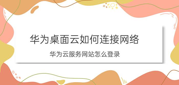 华为桌面云如何连接网络 华为云服务网站怎么登录？